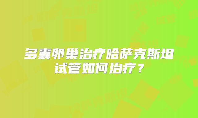 多囊卵巢治疗哈萨克斯坦试管如何治疗？