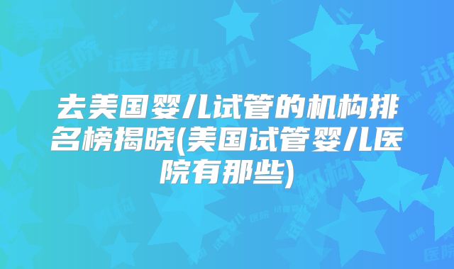 去美国婴儿试管的机构排名榜揭晓(美国试管婴儿医院有那些)