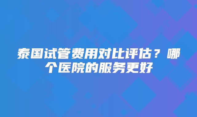 泰国试管费用对比评估？哪个医院的服务更好