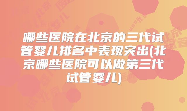 哪些医院在北京的三代试管婴儿排名中表现突出(北京哪些医院可以做第三代试管婴儿)