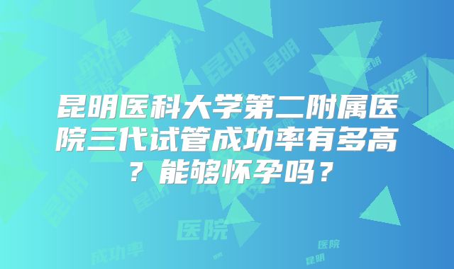 昆明医科大学第二附属医院三代试管成功率有多高？能够怀孕吗？
