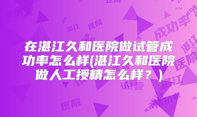 在湛江久和医院做试管成功率怎么样(湛江久和医院做人工授精怎么样?)