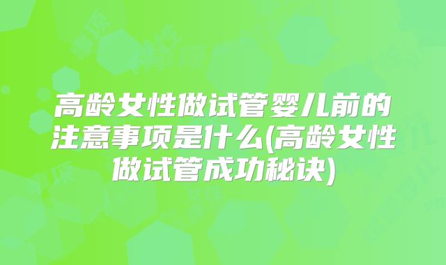 高龄女性做试管婴儿前的注意事项是什么(高龄女性做试管成功秘诀)