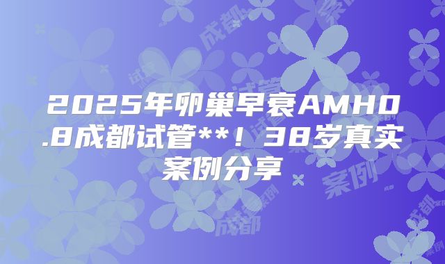 2025年卵巢早衰AMH0.8成都试管**！38岁真实案例分享