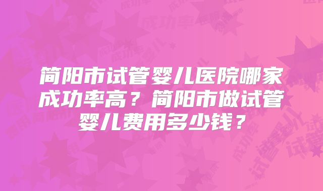 简阳市试管婴儿医院哪家成功率高?简阳市做试管婴儿费用多少钱?