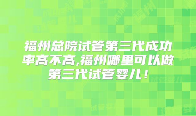 福州总院试管第三代成功率高不高,福州哪里可以做第三代试管婴儿！