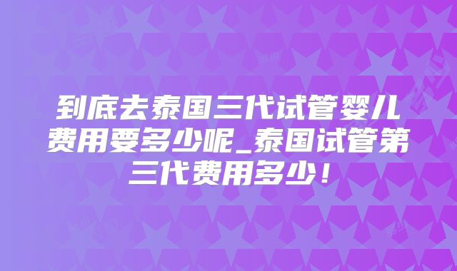 到底去泰国三代试管婴儿费用要多少呢_泰国试管第三代费用多少！
