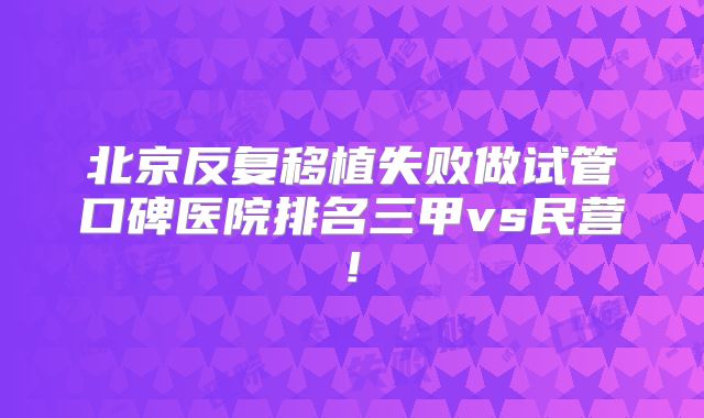 北京反复移植失败做试管口碑医院排名三甲vs民营!