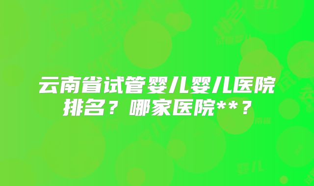 云南省试管婴儿婴儿医院排名？哪家医院**？