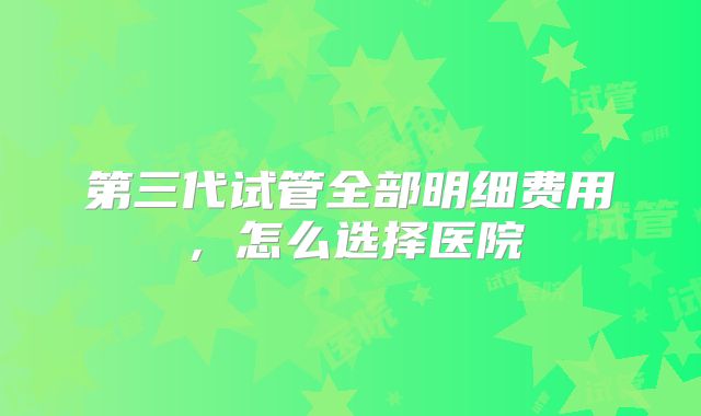 第三代试管全部明细费用，怎么选择医院