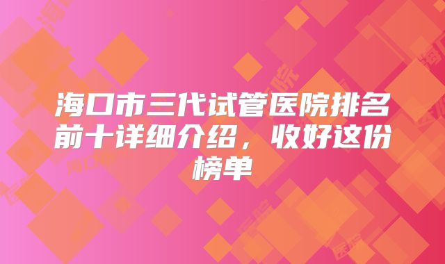 海口市三代试管医院排名前十详细介绍，收好这份榜单