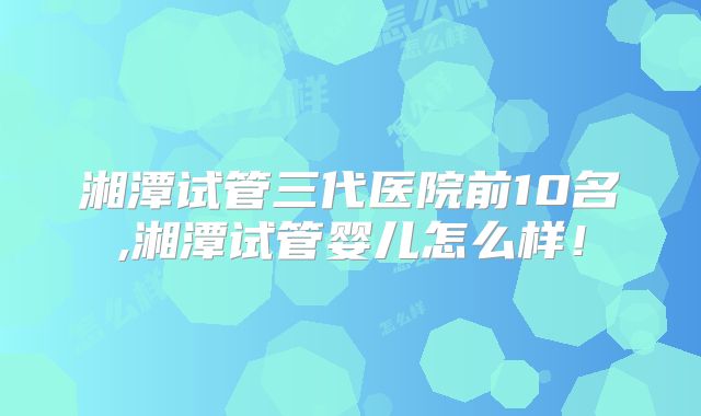 湘潭试管三代医院前10名,湘潭试管婴儿怎么样！