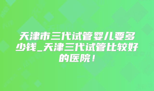 天津市三代试管婴儿要多少钱_天津三代试管比较好的医院！