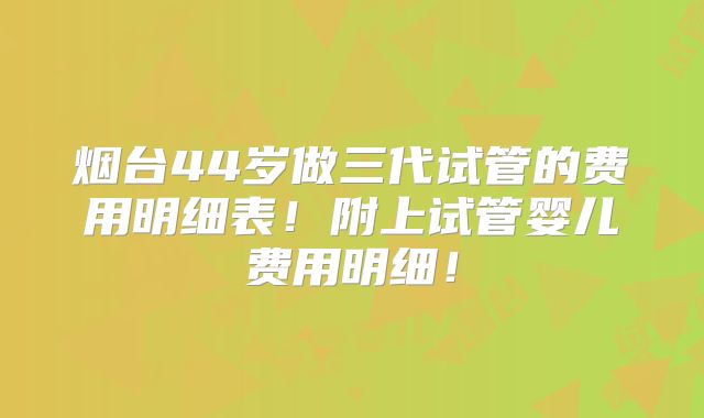 烟台44岁做三代试管的费用明细表!附上试管婴儿费用明细!