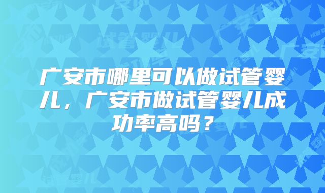 广安市哪里可以做试管婴儿，广安市做试管婴儿成功率高吗？