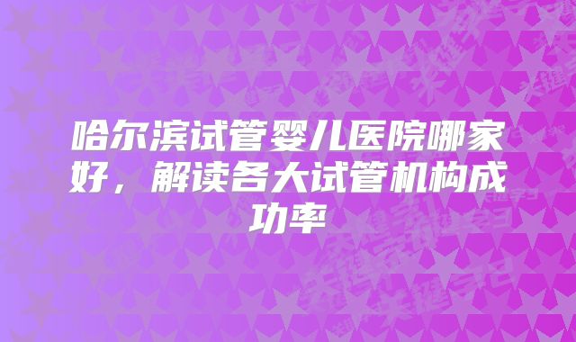哈尔滨试管婴儿医院哪家好,解读各大试管机构成功率