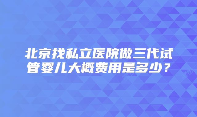 北京找私立医院做三代试管婴儿大概费用是多少？
