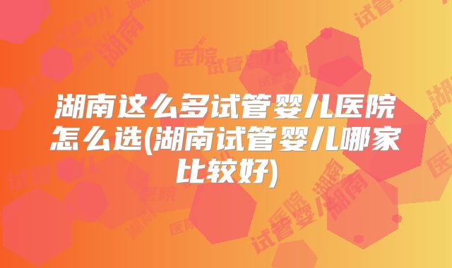湖南这么多试管婴儿医院怎么选(湖南试管婴儿哪家比较好)