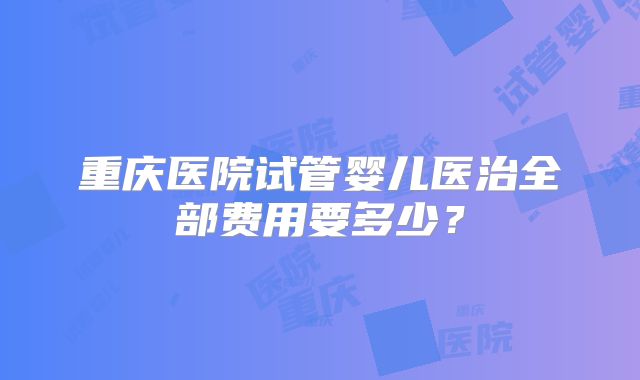 重庆医院试管婴儿医治全部费用要多少？
