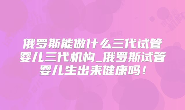 俄罗斯能做什么三代试管婴儿三代机构_俄罗斯试管婴儿生出来健康吗!