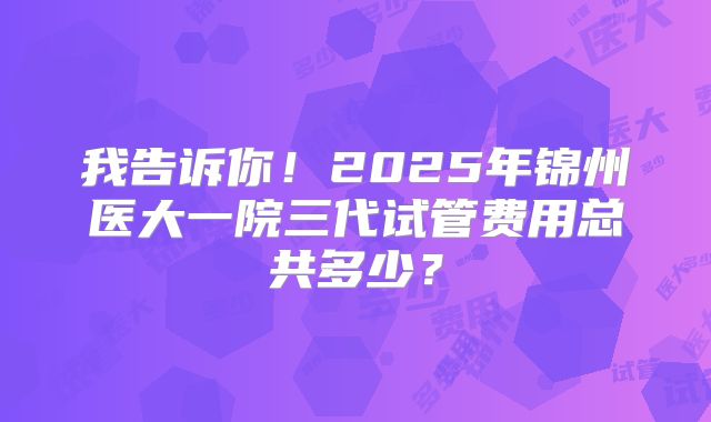我告诉你!2025年锦州医大一院三代试管费用总共多少?
