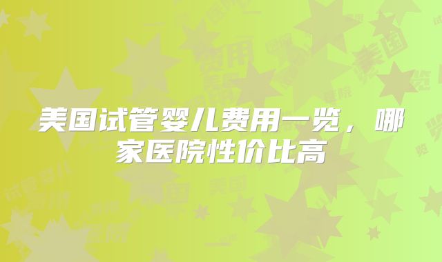 美国试管婴儿费用一览，哪家医院性价比高