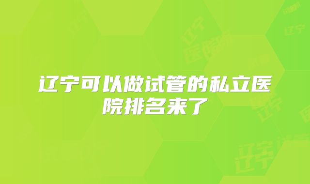 辽宁可以做试管的私立医院排名来了