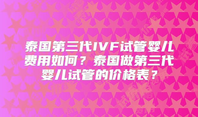 泰国第三代IVF试管婴儿费用如何?泰国做第三代婴儿试管的价格表?