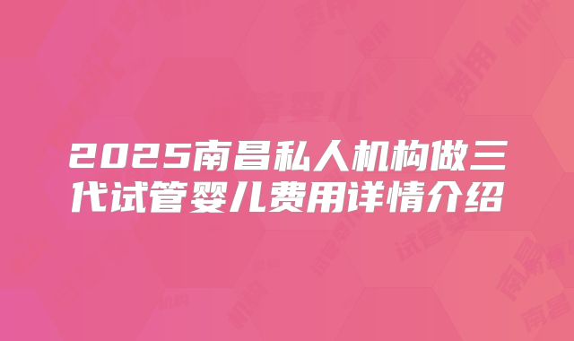 2025南昌私人机构做三代试管婴儿费用详情介绍