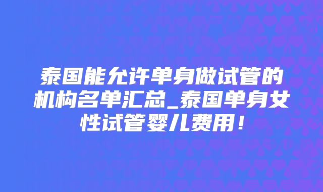 泰国能允许单身做试管的机构名单汇总_泰国单身女性试管婴儿费用！