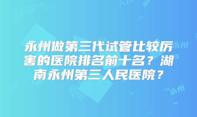永州做第三代试管比较厉害的医院排名前十名？湖南永州第三人民医院？