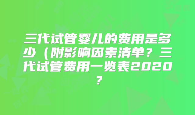 三代试管婴儿的费用是多少(附影响因素清单?三代试管费用一览表2020?