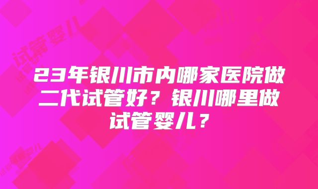 23年银川市内哪家医院做二代试管好？银川哪里做试管婴儿？