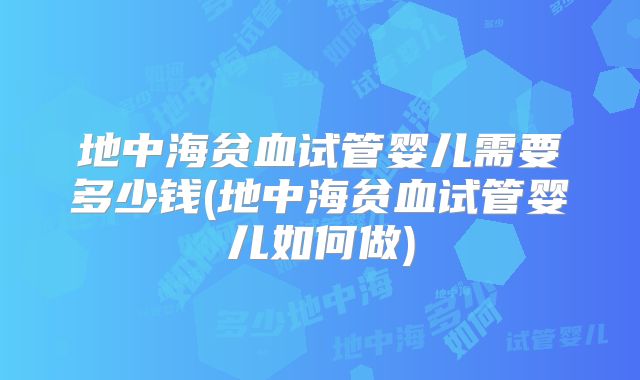 地中海贫血试管婴儿需要多少钱(地中海贫血试管婴儿如何做)