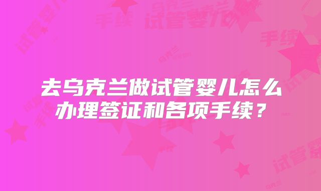去乌克兰做试管婴儿怎么办理签证和各项手续？