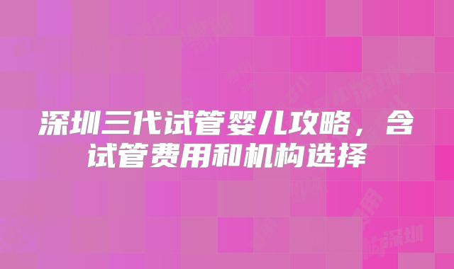 深圳三代试管婴儿攻略，含试管费用和机构选择