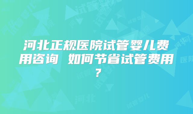 河北正规医院试管婴儿费用咨询 如何节省试管费用？