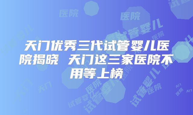 天门优秀三代试管婴儿医院揭晓 天门这三家医院不用等上榜