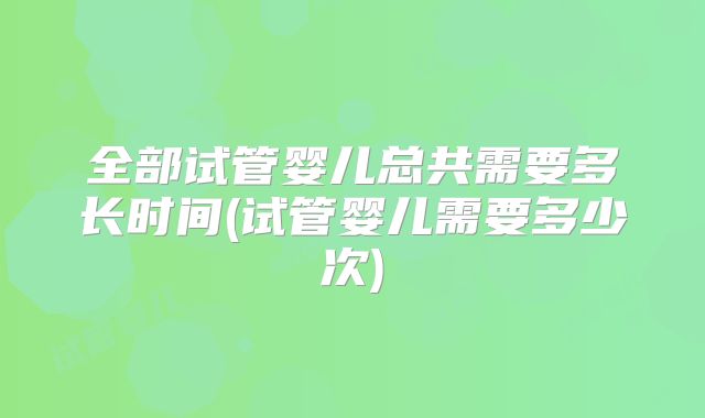 全部试管婴儿总共需要多长时间(试管婴儿需要多少次)