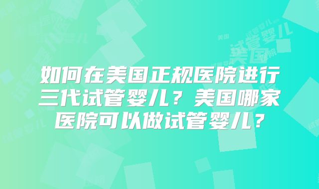 如何在美国正规医院进行三代试管婴儿?美国哪家医院可以做试管婴儿?