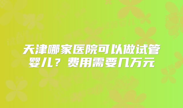 天津哪家医院可以做试管婴儿？费用需要几万元