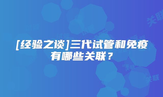 [经验之谈]三代试管和免疫有哪些关联？