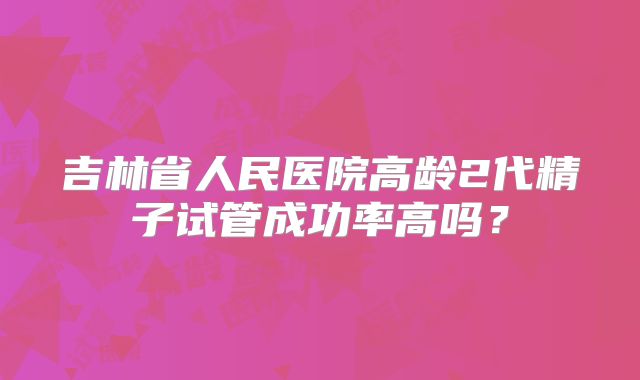 吉林省人民医院高龄2代精子试管成功率高吗?