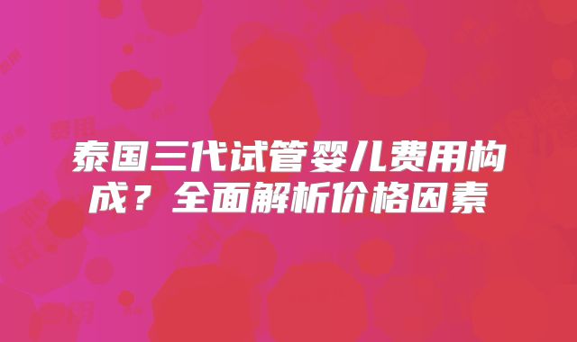 泰国三代试管婴儿费用构成？全面解析价格因素