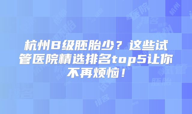 杭州B级胚胎少？这些试管医院精选排名top5让你不再烦恼！