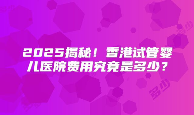 2025揭秘！香港试管婴儿医院费用究竟是多少？