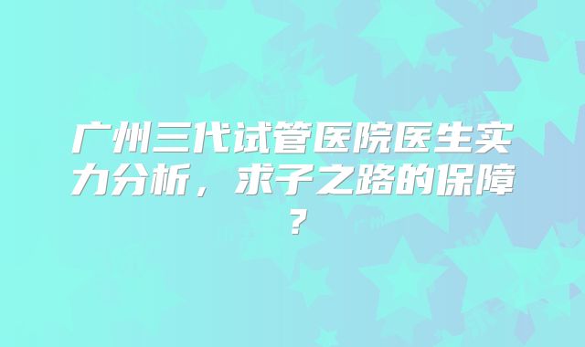 广州三代试管医院医生实力分析，求子之路的保障？