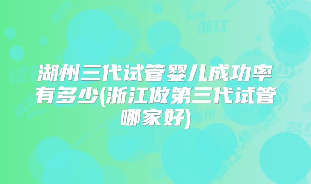 湖州三代试管婴儿成功率有多少(浙江做第三代试管哪家好)