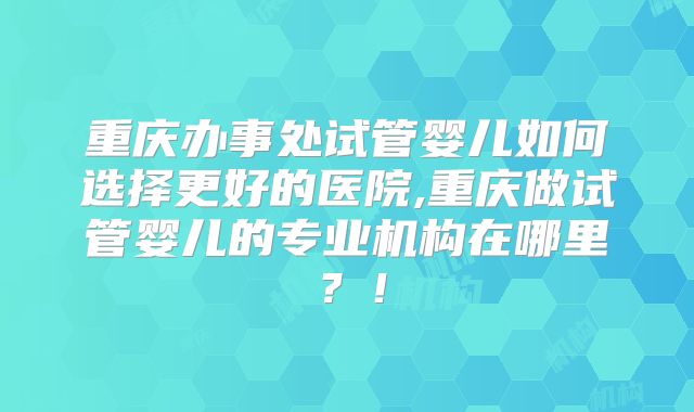 重庆办事处试管婴儿如何选择更好的医院,重庆做试管婴儿的专业机构在哪里?!