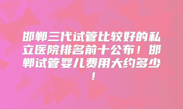 邯郸三代试管比较好的私立医院排名前十公布！邯郸试管婴儿费用大约多少！